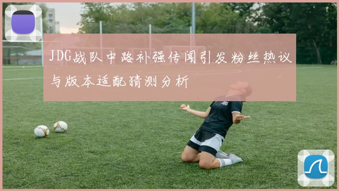 JDG战队中路补强传闻引发粉丝热议与版本适配猜测分析