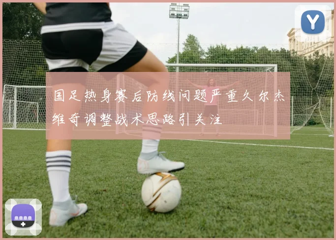 国足热身赛后防线问题严重久尔杰维奇调整战术思路引关注