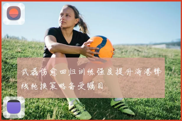 武磊伤愈回归训练强度提升海港锋线轮换策略备受瞩目