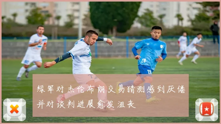 绿军对杰伦布朗交易猜测感到厌倦并对谈判进展愈发沮丧