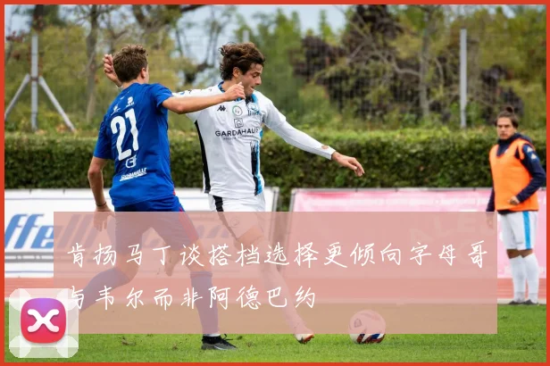 肯扬马丁谈搭档选择更倾向字母哥与韦尔而非阿德巴约