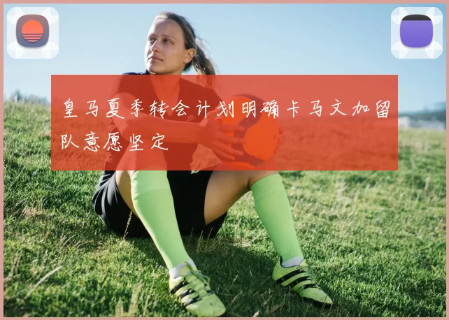 皇马夏季转会计划明确卡马文加留队意愿坚定