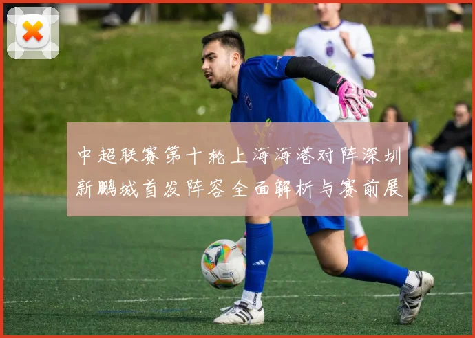 中超联赛第十轮上海海港对阵深圳新鹏城首发阵容全面解析与赛前展望