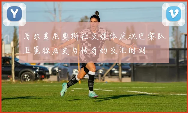 马尔基尼奥斯社交媒体庆祝巴黎队卫冕称历史与传奇的交汇时刻