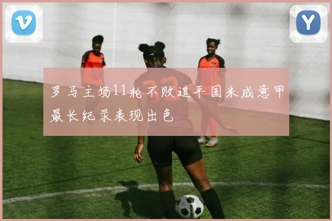 罗马主场11轮不败追平国米成意甲最长纪录表现出色