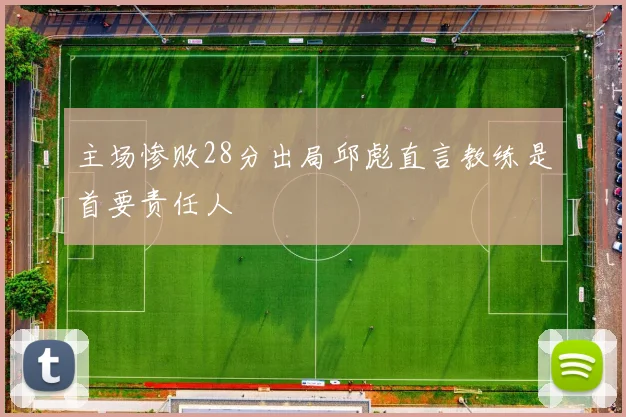 主场惨败28分出局邱彪直言教练是首要责任人