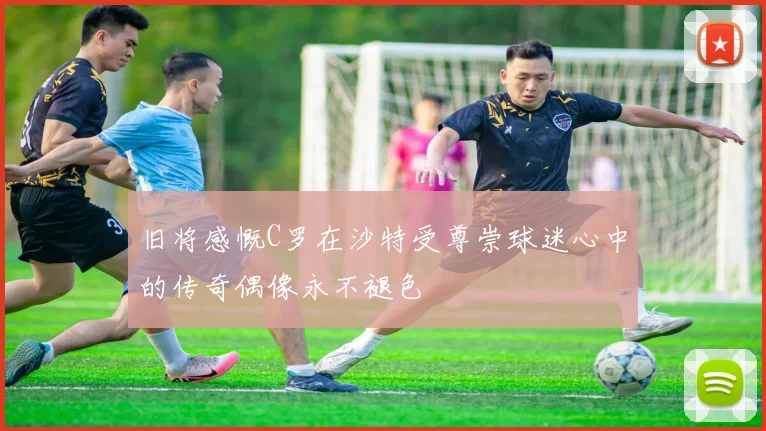 旧将感慨C罗在沙特受尊崇球迷心中的传奇偶像永不褪色
