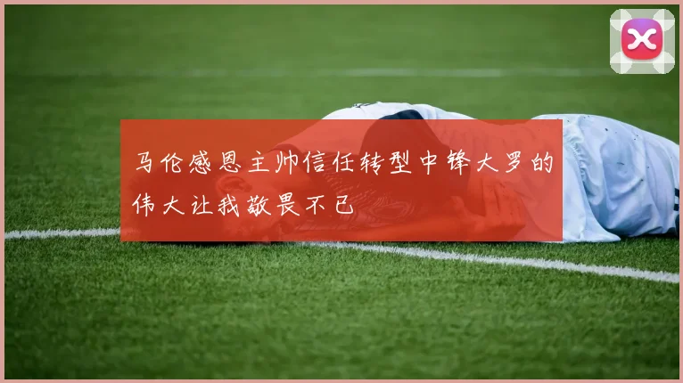 马伦感恩主帅信任转型中锋大罗的伟大让我敬畏不已