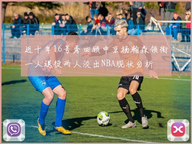 近十年16号秀回顾申京杨瀚森领衔一人退役两人淡出NBA现状分析