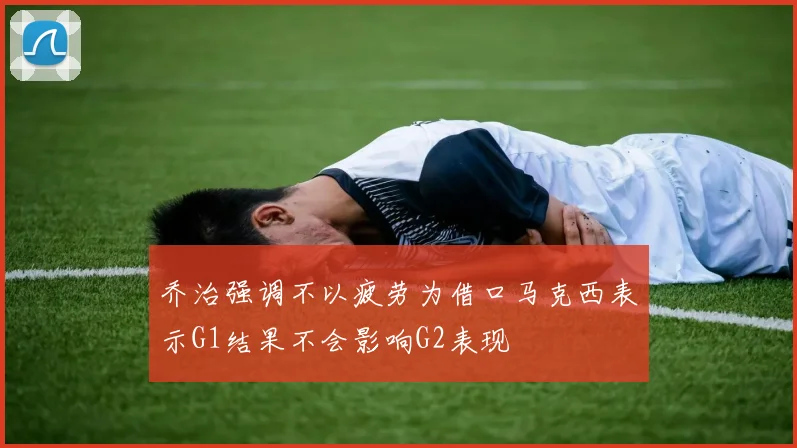 乔治强调不以疲劳为借口马克西表示G1结果不会影响G2表现