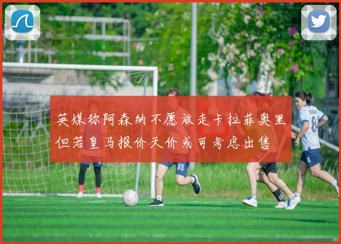 英媒称阿森纳不愿放走卡拉菲奥里但若皇马报价天价或可考虑出售