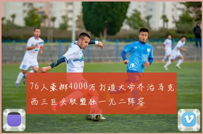 76人豪掷4000万打造大帝乔治马克西三巨头联盟独一无二阵容