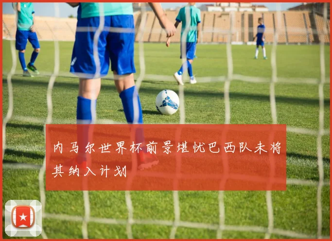 内马尔世界杯前景堪忧巴西队未将其纳入计划